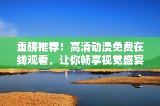 重磅推荐！高清动漫免费在线观看，让你畅享视觉盛宴！