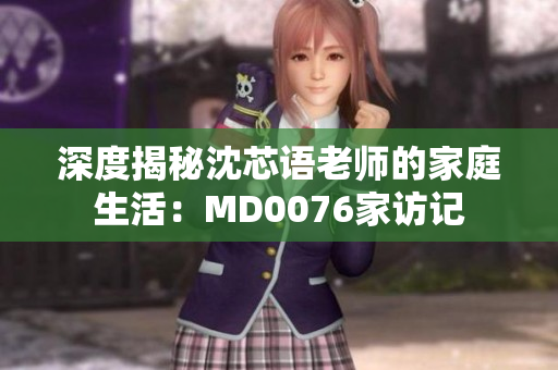 深度揭秘沈芯语老师的家庭生活：MD0076家访记