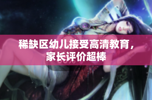 稀缺区幼儿接受高清教育，家长评价超棒