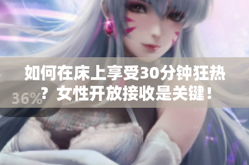 如何在床上享受30分钟狂热？女性开放接收是关键！