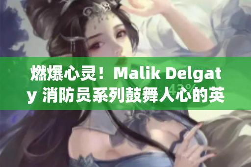 燃爆心灵！Malik Delgaty 消防员系列鼓舞人心的英雄故事