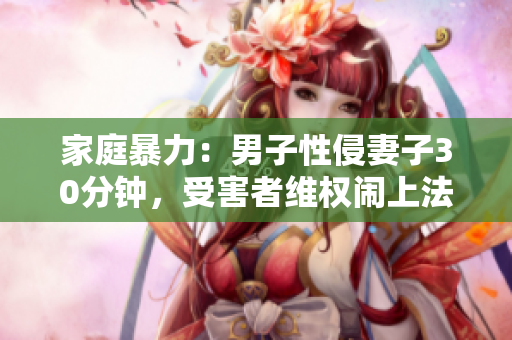 家庭暴力：男子性侵妻子30分钟，受害者维权闹上法庭