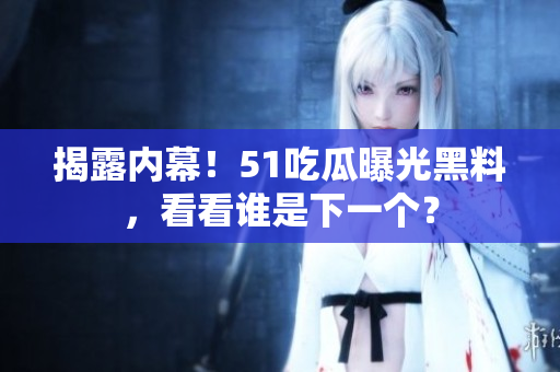 揭露内幕！51吃瓜曝光黑料，看看谁是下一个？