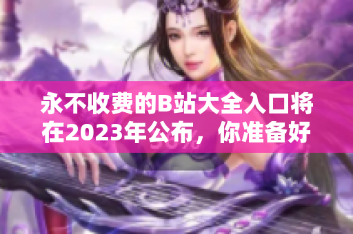 永不收费的B站大全入口将在2023年公布，你准备好了吗？
