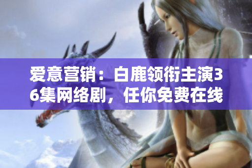 爱意营销：白鹿领衔主演36集网络剧，任你免费在线观看！