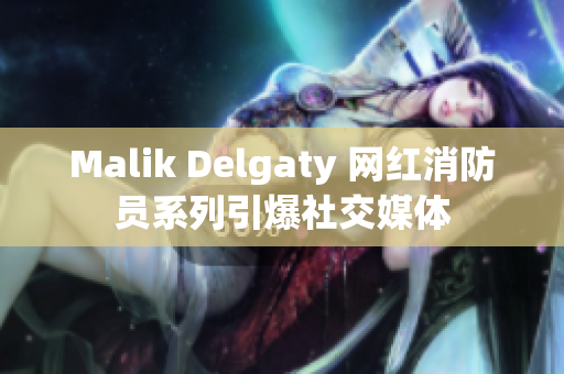 Malik Delgaty 网红消防员系列引爆社交媒体