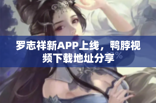 罗志祥新APP上线，鸭脖视频下载地址分享
