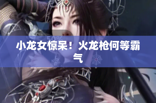 小龙女惊呆！火龙枪何等霸气