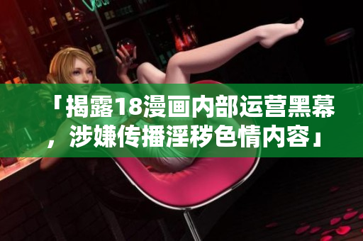 「揭露18漫画内部运营黑幕，涉嫌传播淫秽色情内容」