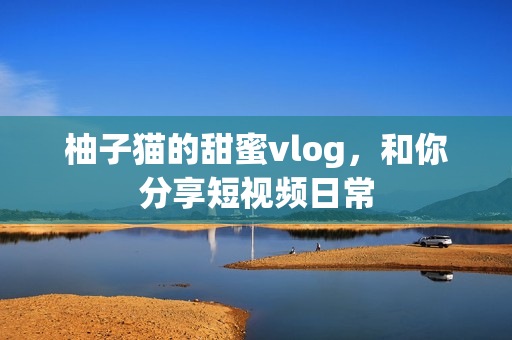 柚子猫的甜蜜vlog，和你分享短视频日常