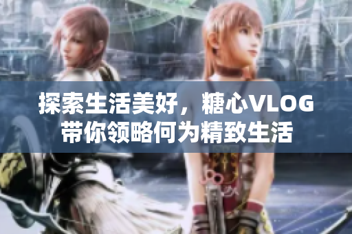 探索生活美好，糖心VLOG带你领略何为精致生活