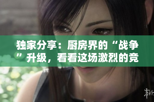 独家分享：厨房界的“战争”升级，看看这场激烈的竞争！