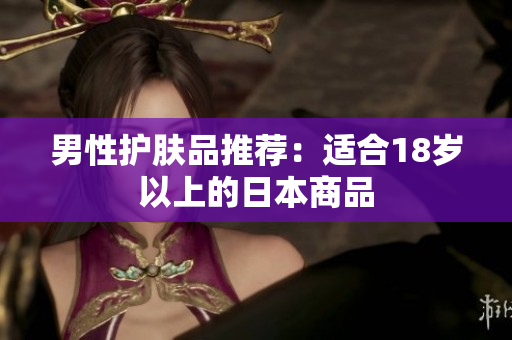 男性护肤品推荐：适合18岁以上的日本商品