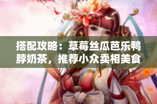 搭配攻略：草莓丝瓜芭乐鸭脖奶茶，推荐小众卖相美食