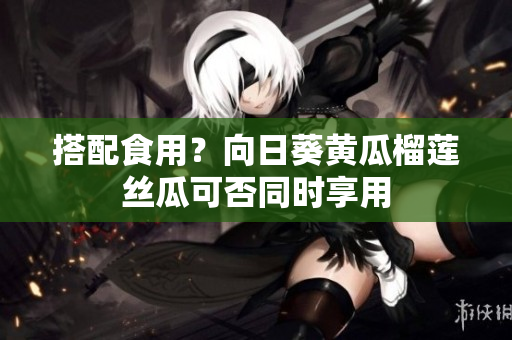 搭配食用？向日葵黄瓜榴莲丝瓜可否同时享用