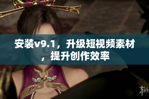 安装v9.1，升级短视频素材，提升创作效率