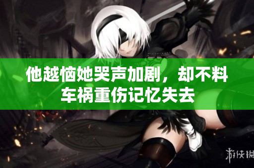 他越恼她哭声加剧，却不料车祸重伤记忆失去