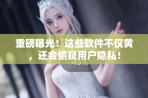 重磅曝光！这些软件不仅黄，还会偷窥用户隐私！