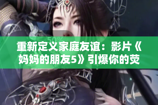 重新定义家庭友谊：影片《妈妈的朋友5》引爆你的荧幕 