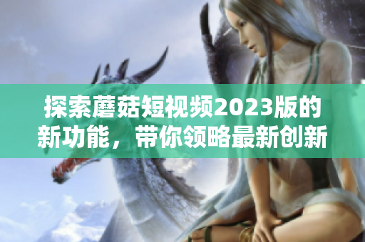 探索蘑菇短视频2023版的新功能，带你领略最新创新！