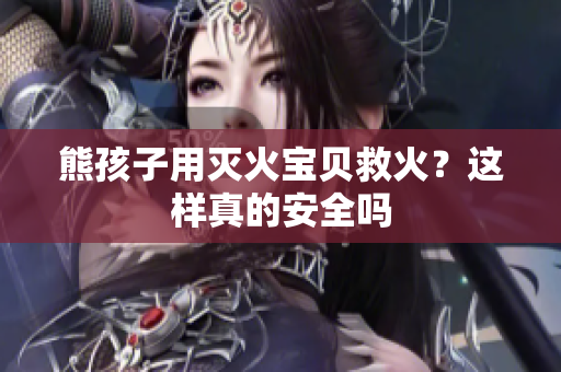 熊孩子用灭火宝贝救火？这样真的安全吗
