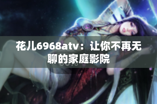 花儿6968atv：让你不再无聊的家庭影院