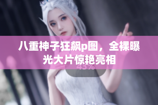 八重神子狂飙p图，全裸曝光大片惊艳亮相