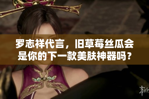 罗志祥代言，旧草莓丝瓜会是你的下一款美肤神器吗？