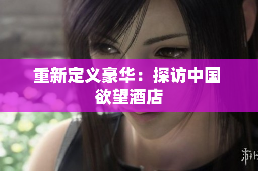 重新定义豪华：探访中国 欲望酒店