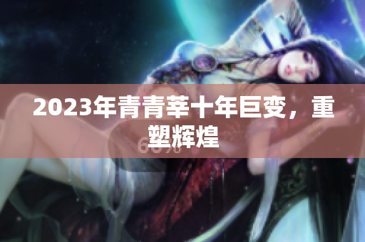 2023年青青莘十年巨变，重塑辉煌