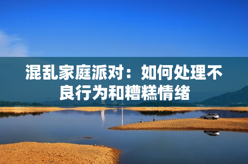 混乱家庭派对：如何处理不良行为和糟糕情绪