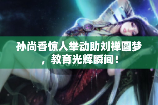 孙尚香惊人举动助刘禅圆梦，教育光辉瞬间！
