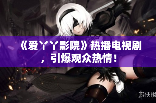 《爱丫丫影院》热播电视剧，引爆观众热情！