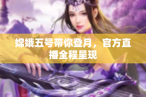 嫦娥五号带你登月，官方直播全程呈现