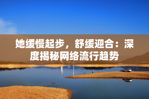 她缓慢起步，舒缓迎合：深度揭秘网络流行趋势