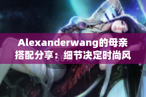 Alexanderwang的母亲搭配分享：细节决定时尚风格