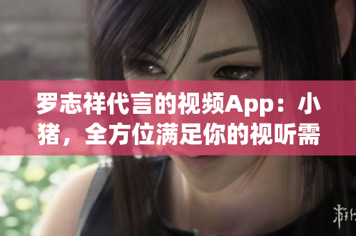 罗志祥代言的视频App：小猪，全方位满足你的视听需求