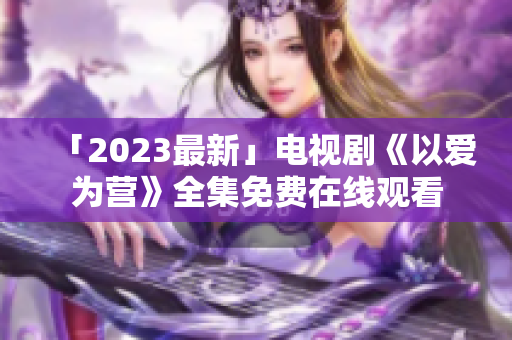 「2023最新」电视剧《以爱为营》全集免费在线观看