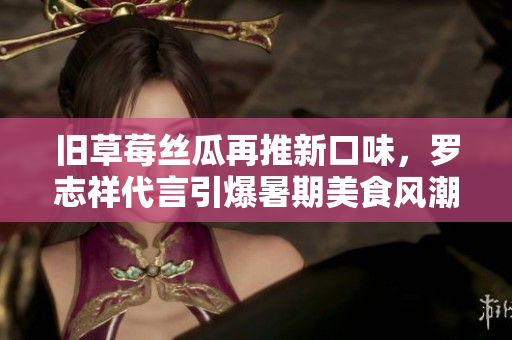 旧草莓丝瓜再推新口味，罗志祥代言引爆暑期美食风潮！