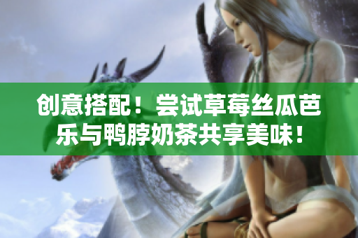 创意搭配！尝试草莓丝瓜芭乐与鸭脖奶茶共享美味！