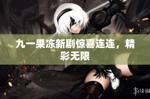 九一果冻新剧惊喜连连，精彩无限