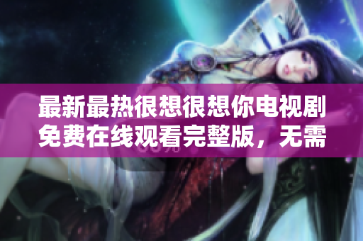最新最热很想很想你电视剧免费在线观看完整版，无需付费