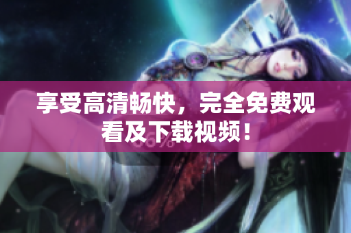 享受高清畅快，完全免费观看及下载视频！
