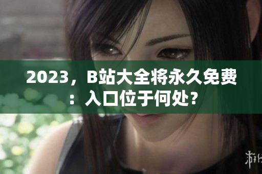 2023，B站大全将永久免费：入口位于何处？
