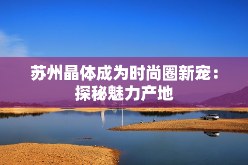 苏州晶体成为时尚圈新宠：探秘魅力产地