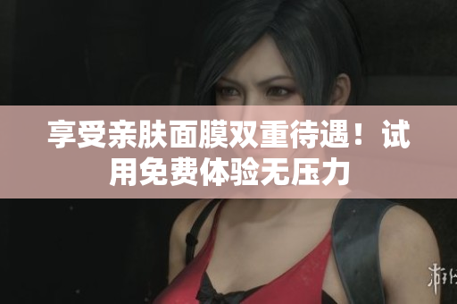 享受亲肤面膜双重待遇！试用免费体验无压力