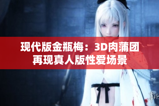 现代版金瓶梅：3D肉蒲团再现真人版性爱场景