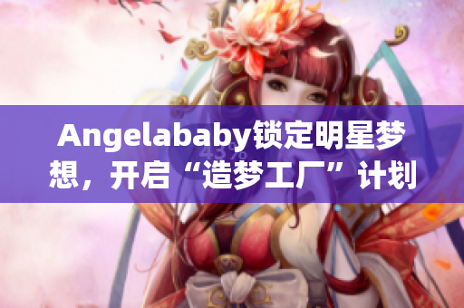 Angelababy锁定明星梦想，开启“造梦工厂”计划
