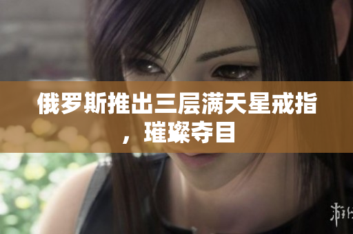 俄罗斯推出三层满天星戒指，璀璨夺目