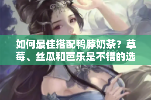 如何最佳搭配鸭脖奶茶？草莓、丝瓜和芭乐是不错的选择！